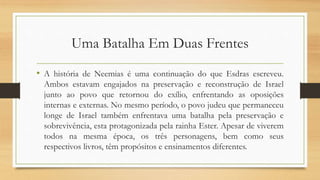 Uma Batalha Em Duas Frentes
• A história de Neemias é uma continuação do que Esdras escreveu.
Ambos estavam engajados na preservação e reconstrução de Israel
junto ao povo que retornou do exílio, enfrentando as oposições
internas e externas. No mesmo período, o povo judeu que permaneceu
longe de Israel também enfrentava uma batalha pela preservação e
sobrevivência, esta protagonizada pela rainha Ester. Apesar de viverem
todos na mesma época, os três personagens, bem como seus
respectivos livros, têm propósitos e ensinamentos diferentes.
 