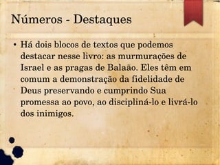 Números ­ Destaques
● Há dois blocos de textos que podemos 
destacar nesse livro: as murmurações de 
Israel e as pragas de Balaão. Eles têm em 
comum a demonstração da fidelidade de 
Deus preservando e cumprindo Sua 
promessa ao povo, ao discipliná­lo e livrá­lo 
dos inimigos.
 