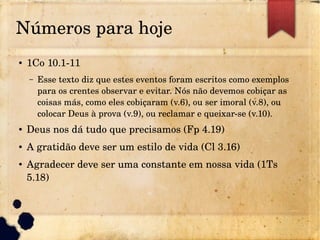 Números para hoje
● 1Co 10.1­11
– Esse texto diz que estes eventos foram escritos como exemplos 
para os crentes observar e evitar. Nós não devemos cobiçar as 
coisas más, como eles cobiçaram (v.6), ou ser imoral (v.8), ou 
colocar Deus à prova (v.9), ou reclamar e queixar­se (v.10).
● Deus nos dá tudo que precisamos (Fp 4.19)
● A gratidão deve ser um estilo de vida (Cl 3.16)
● Agradecer deve ser uma constante em nossa vida (1Ts 
5.18)
 