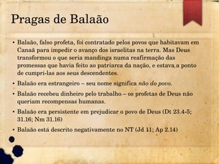 Pragas de Balaão
● Balaão, falso profeta, foi contratado pelos povos que habitavam em 
Canaã para impedir o avanço dos israelitas na terra. Mas Deus 
transformou o que seria mandinga numa reafirmação das 
promessas que havia feito ao patriarca da nação, e estava a ponto 
de cumpri­las aos seus descendentes.
● Balaão era estrangeiro – seu nome significa não do povo.
● Balaão recebeu dinheiro pelo trabalho – os profetas de Deus não 
queriam recompensas humanas.
● Balaão era persistente em prejudicar o povo de Deus (Dt 23.4­5; 
31.16; Nm 31.16)
● Balaão está descrito negativamente no NT (Jd 11; Ap 2.14)
 