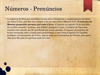 Números ­ Prenúncios
●
A exigência de Deus por santidade em seu povo é finalmente e completamente satisfeita 
em Jesus Cristo, pois Ele veio cumprir a lei em nosso favor (Mateus 5:17). O conceito do 
Messias prometido permeia por todo o livro. A história no capítulo 19 do sacrifício 
da novilha vermelha “perfeita, sem defeito” prefigura Cristo, o Cordeiro de Deus sem 
mancha nem mácula que foi sacrificado por nossos pecados. A imagem da serpente de 
bronze levantada sobre a haste para proporcionar a cura física (Capítulo 21) também 
prefigura o levantamento de Cristo, seja na cruz ou no ministério da Palavra, pois quem 
olha para Ele pela fé espiritual pode ter cura.
 