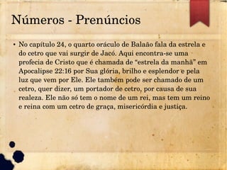 Números ­ Prenúncios
● No capítulo 24, o quarto oráculo de Balaão fala da estrela e 
do cetro que vai surgir de Jacó. Aqui encontra­se uma 
profecia de Cristo que é chamada de “estrela da manhã” em 
Apocalipse 22:16 por Sua glória, brilho e esplendor e pela 
luz que vem por Ele. Ele também pode ser chamado de um 
cetro, quer dizer, um portador de cetro, por causa de sua 
realeza. Ele não só tem o nome de um rei, mas tem um reino 
e reina com um cetro de graça, misericórdia e justiça.
 