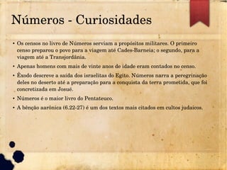 Números ­ Curiosidades
● Os censos no livro de Números serviam a propósitos militares. O primeiro 
censo preparou o povo para a viagem até Cades­Barneia; o segundo, para a 
viagem até a Transjordânia.
● Apenas homens com mais de vinte anos de idade eram contados no censo.
● Êxodo descreve a saída dos israelitas do Egito. Números narra a peregrinação 
deles no deserto até a preparação para a conquista da terra prometida, que foi 
concretizada em Josué.
● Números é o maior livro do Pentateuco.
● A bênção aarônica (6.22­27) é um dos textos mais citados em cultos judaicos.
 