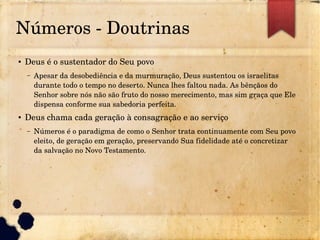 Números ­ Doutrinas
● Deus é o sustentador do Seu povo
– Apesar da desobediência e da murmuração, Deus sustentou os israelitas 
durante todo o tempo no deserto. Nunca lhes faltou nada. As bênçãos do 
Senhor sobre nós não são fruto do nosso merecimento, mas sim graça que Ele 
dispensa conforme sua sabedoria perfeita.
● Deus chama cada geração à consagração e ao serviço
– Números é o paradigma de como o Senhor trata continuamente com Seu povo 
eleito, de geração em geração, preservando Sua fidelidade até o concretizar 
da salvação no Novo Testamento.
 