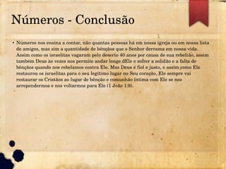 Números ­ Conclusão
● Números nos ensina a contar, não quantas pessoas há em nossa igreja ou em nossa lista 
de amigos, mas sim a quantidade de bênçãos que o Senhor derrama em nossa vida. 
Assim como os israelitas vagaram pelo deserto 40 anos por causa de sua rebelião, assim 
também Deus às vezes nos permite andar longe dEle e sofrer a solidão e a falta de 
bênçãos quando nos rebelamos contra Ele. Mas Deus é fiel e justo, e assim como Ele 
restaurou os israelitas para o seu legítimo lugar no Seu coração, Ele sempre vai 
restaurar os Cristãos ao lugar de bênção e comunhão íntima com Ele se nos 
arrependermos e nos voltarmos para Ele (1 João 1:9).
 