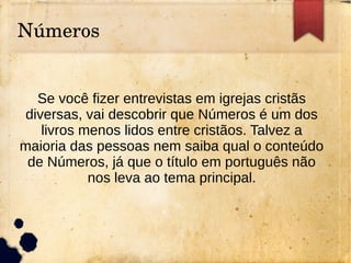 Números
Se você fizer entrevistas em igrejas cristãs
diversas, vai descobrir que Números é um dos
livros menos lidos entre cristãos. Talvez a
maioria das pessoas nem saiba qual o conteúdo
de Números, já que o título em português não
nos leva ao tema principal.
 