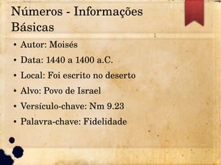 Números ­ Informações 
Básicas
● Autor: Moisés
● Data: 1440 a 1400 a.C.
● Local: Foi escrito no deserto
● Alvo: Povo de Israel
● Versículo­chave: Nm 9.23
● Palavra­chave: Fidelidade
 
