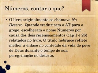Números, contar o que?
● O livro originalmente se chamava No 
Deserto. Quando traduziram o AT para o 
grego, escolheram o nome Números por 
causa dos dois recenseamentos (cap 1 e 26) 
relatados no livro. O título hebraico reflete 
melhor a ênfase no conteúdo da vida do povo 
de Deus durante o tempo de sua 
peregrinação no deserto.
 