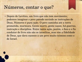 Números, contar o que?
● Depois de Levítico, um livro que não tem movimento; 
podemos imaginar o povo parado ouvindo as instruções de 
Deus, Números é pura ação. O povo caminha até a terra 
prometida, murmura. Gente morre, gente nasce, há guerras, 
instrução e disciplina. Entre tanta ação, porém, o foco e o fio 
condutor do livro não são os israelitas, mas sim a fidelidade 
de Deus, que dava sucesso a um povo muito teimoso como o 
de Israel.
 