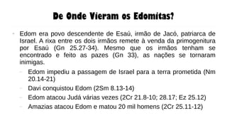 De Onde Vieram os Edomitas?
● Edom era povo descendente de Esaú, irmão de Jacó, patriarca de
Israel. A rixa entre os dois irmãos remete à venda da primogenitura
por Esaú (Gn 25.27-34). Mesmo que os irmãos tenham se
encontrado e feito as pazes (Gn 33), as nações se tornaram
inimigas.
– Edom impediu a passagem de Israel para a terra prometida (Nm
20.14-21)
– Davi conquistou Edom (2Sm 8.13-14)
– Edom atacou Judá várias vezes (2Cr 21.8-10; 28.17; Ez 25.12)
– Amazias atacou Edom e matou 20 mil homens (2Cr 25.11-12)
 