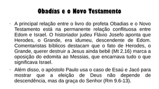 Obadias e o Novo Testamento
● A principal relação entre o livro do profeta Obadias e o Novo
Testamento está na permanente relação conflituosa entre
Edom e Israel. O historiador judeu Flávio Josefo aponta que
Herodes, o Grande, era idumeu, descendente de Edom.
Comentaristas bíblicos destacam que o fato de Herodes, o
Grande, querer destruir a Jesus ainda bebê (Mt 2.16) marca a
oposição do edomita ao Messias, que encarnava tudo o que
significava Israel.
● Além disso, o apóstolo Paulo usa o caso de Esaú e Jacó para
mostrar que a eleição de Deus não depende de
descendência, mas da graça do Senhor (Rm 9.6-13).
 