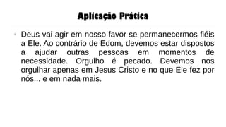 Aplicação Prática
● Deus vai agir em nosso favor se permanecermos fiéis
a Ele. Ao contrário de Edom, devemos estar dispostos
a ajudar outras pessoas em momentos de
necessidade. Orgulho é pecado. Devemos nos
orgulhar apenas em Jesus Cristo e no que Ele fez por
nós... e em nada mais.
 