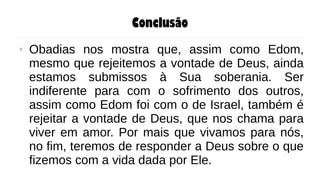 Conclusão
● Obadias nos mostra que, assim como Edom,
mesmo que rejeitemos a vontade de Deus, ainda
estamos submissos à Sua soberania. Ser
indiferente para com o sofrimento dos outros,
assim como Edom foi com o de Israel, também é
rejeitar a vontade de Deus, que nos chama para
viver em amor. Por mais que vivamos para nós,
no fim, teremos de responder a Deus sobre o que
fizemos com a vida dada por Ele.
 