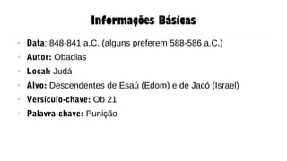 Informações Básicas
● Data: 848-841 a.C. (alguns preferem 588-586 a.C.)
● Autor: Obadias
● Local: Judá
● Alvo: Descendentes de Esaú (Edom) e de Jacó (Israel)
● Versículo-chave: Ob 21
● Palavra-chave: Punição
 