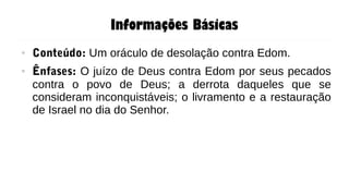 Informações Básicas
● Conteúdo: Um oráculo de desolação contra Edom.
● Ênfases: O juízo de Deus contra Edom por seus pecados
contra o povo de Deus; a derrota daqueles que se
consideram inconquistáveis; o livramento e a restauração
de Israel no dia do Senhor.
 