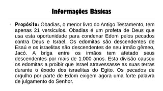 Informações Básicas
● Propósito: Obadias, o menor livro do Antigo Testamento, tem
apenas 21 versículos. Obadias é um profeta de Deus que
usa esta oportunidade para condenar Edom pelos pecados
contra Deus e Israel. Os edomitas são descendentes de
Esaú e os israelitas são descendentes de seu irmão gêmeo,
Jacó. A briga entre os irmãos tem afetado seus
descendentes por mais de 1.000 anos. Esta divisão causou
os edomitas a proibir que Israel atravessasse as suas terras
durante o êxodo dos israelitas do Egito. Os pecados de
orgulho por parte de Edom exigem agora uma forte palavra
de julgamento do Senhor.
 
