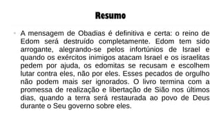 Resumo
● A mensagem de Obadias é definitiva e certa: o reino de
Edom será destruído completamente. Edom tem sido
arrogante, alegrando-se pelos infortúnios de Israel e
quando os exércitos inimigos atacam Israel e os israelitas
pedem por ajuda, os edomitas se recusam e escolhem
lutar contra eles, não por eles. Esses pecados de orgulho
não podem mais ser ignorados. O livro termina com a
promessa de realização e libertação de Sião nos últimos
dias, quando a terra será restaurada ao povo de Deus
durante o Seu governo sobre eles.
 