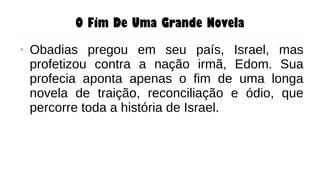 O Fim De Uma Grande Novela
● Obadias pregou em seu país, Israel, mas
profetizou contra a nação irmã, Edom. Sua
profecia aponta apenas o fim de uma longa
novela de traição, reconciliação e ódio, que
percorre toda a história de Israel.
 