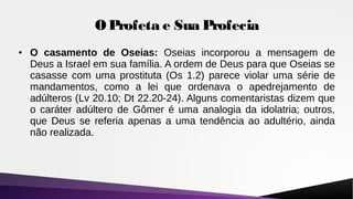 O Profeta e Sua Profecia
● O casamento de Oseias: Oseias incorporou a mensagem de
Deus a Israel em sua família. A ordem de Deus para que Oseias se
casasse com uma prostituta (Os 1.2) parece violar uma série de
mandamentos, como a lei que ordenava o apedrejamento de
adúlteros (Lv 20.10; Dt 22.20-24). Alguns comentaristas dizem que
o caráter adúltero de Gômer é uma analogia da idolatria; outros,
que Deus se referia apenas a uma tendência ao adultério, ainda
não realizada.
 
