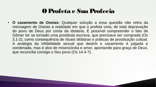 O Profeta e Sua Profecia
● O casamento de Oseias: Qualquer solução a essa questão não retira da
mensagem de Oseias a realidade em que o profeta vivia, de total depravação
do povo de Deus por conta da idolatria. É possível compreender o fato de
Gômer ter se tornado uma prostituta escrava, que precisava ser comprada (Os
3.1-2), como consequência de rituais idólatras e práticas de prostituição cultual.
A analogia da infidelidade sexual que destrói o casamento é julgada e
condenada, mas é alvo de misericórdia e amor, apontando para graça de Deus,
que reconcilia consigo o Seu povo (Os 14.4-7).
 