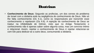 Doutrinas
● Conhecimento de Deus: Segundo as profecias, um dos cernes do problema
de Israel com a idolatria está na negligência do conhecimento de Deus. Não só
lhe falta conhecimento (Os 4.1), como os responsáveis por transmitir esse
conhecimento o rejeitaram (Os 4.6). A rejeição do conhecimento de Deus se
traduz na infidelidade de Gômer, visto que no Antigo Testamento o
conhecimento não é apenas saber sobre alguma coisa, mas um convívio íntimo
e relacional. Assim, rejeitar o conhecimento de Deus é rejeitar relacionar-se
com Ele para dedicar-se a outro deus, consumando a idolatria.
 
