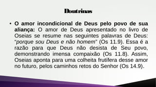 Doutrinas
● O amor incondicional de Deus pelo povo de sua
aliança: O amor de Deus apresentado no livro de
Oseias se resume nas seguintes palavras de Deus:
“porque sou Deus e não homem” (Os 11.9). Essa é a
razão para que Deus não desista de Seu povo,
demonstrando imensa compaixão (Os 11.8). Assim,
Oseias aponta para uma colheita frutífera desse amor
no futuro, pelos caminhos retos do Senhor (Os 14.9).
 