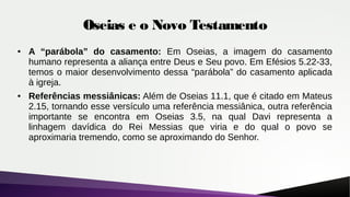 Oseias e o Novo Testamento
● A “parábola” do casamento: Em Oseias, a imagem do casamento
humano representa a aliança entre Deus e Seu povo. Em Efésios 5.22-33,
temos o maior desenvolvimento dessa “parábola” do casamento aplicada
à igreja.
● Referências messiânicas: Além de Oseias 11.1, que é citado em Mateus
2.15, tornando esse versículo uma referência messiânica, outra referência
importante se encontra em Oseias 3.5, na qual Davi representa a
linhagem davídica do Rei Messias que viria e do qual o povo se
aproximaria tremendo, como se aproximando do Senhor.
 