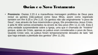 Oseias e o Novo Testamento
● Prenúncio: Oseias 2.23 é a maravilhosa mensagem profética de Deus para
incluir os gentios [não-judeus] como Seus filhos, assim como registrado
também em Rm 9.25 e 1Pe 2.10. Os gentios não são originalmente "o povo de
Deus", mas através da Sua misericórdia e graça, Ele providenciou Jesus Cristo,
e pela fé nEle somos enxertados na árvore do Seu povo (Rm 11.11-18). Esta é
uma verdade surpreendente sobre a Igreja, uma que é chamada de "mistério"
porque, antes de Cristo, apenas os judeus eram considerados o povo de Deus.
Quando Cristo veio, os judeus foram temporariamente deixados de lado "até
que haja entrado a plenitude dos gentios" (Rm 11.25).
 