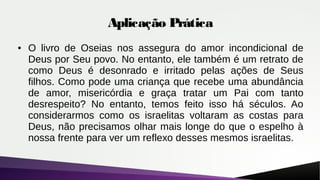 Aplicação Prática
● O livro de Oseias nos assegura do amor incondicional de
Deus por Seu povo. No entanto, ele também é um retrato de
como Deus é desonrado e irritado pelas ações de Seus
filhos. Como pode uma criança que recebe uma abundância
de amor, misericórdia e graça tratar um Pai com tanto
desrespeito? No entanto, temos feito isso há séculos. Ao
considerarmos como os israelitas voltaram as costas para
Deus, não precisamos olhar mais longe do que o espelho à
nossa frente para ver um reflexo desses mesmos israelitas.
 