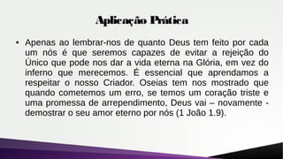 Aplicação Prática
● Apenas ao lembrar-nos de quanto Deus tem feito por cada
um nós é que seremos capazes de evitar a rejeição do
Único que pode nos dar a vida eterna na Glória, em vez do
inferno que merecemos. É essencial que aprendamos a
respeitar o nosso Criador. Oseias tem nos mostrado que
quando cometemos um erro, se temos um coração triste e
uma promessa de arrependimento, Deus vai – novamente -
demostrar o seu amor eterno por nós (1 João 1.9).
 