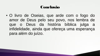 Conclusão
● O livro de Oseias, que arde com o fogo do
amor de Deus pelo seu povo, nos lembra de
que o Deus da história bíblica julga a
infidelidade, ainda que ofereça uma esperança
para além do juízo.
 
