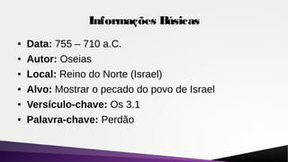 Informações Básicas
● Data: 755 – 710 a.C.
● Autor: Oseias
● Local: Reino do Norte (Israel)
● Alvo: Mostrar o pecado do povo de Israel
● Versículo-chave: Os 3.1
● Palavra-chave: Perdão
 