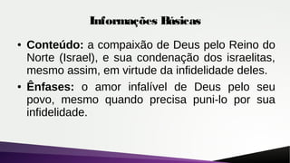 Informações Básicas
● Conteúdo: a compaixão de Deus pelo Reino do
Norte (Israel), e sua condenação dos israelitas,
mesmo assim, em virtude da infidelidade deles.
● Ênfases: o amor infalível de Deus pelo seu
povo, mesmo quando precisa puni-lo por sua
infidelidade.
 