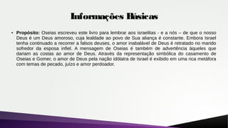 Informações Básicas
●
Propósito: Oseias escreveu este livro para lembrar aos israelitas - e a nós – de que o nosso
Deus é um Deus amoroso, cuja lealdade ao povo de Sua aliança é constante. Embora Israel
tenha continuado a recorrer a falsos deuses, o amor inabalável de Deus é retratado no marido
sofredor da esposa infiel. A mensagem de Oseias é também de advertência àqueles que
dariam as costas ao amor de Deus. Através da representação simbólica do casamento de
Oseias e Gomer, o amor de Deus pela nação idólatra de Israel é exibido em uma rica metáfora
com temas de pecado, juízo e amor perdoador.
 