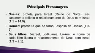 Principais Personagens
● Oseias: profeta para Israel (Reino do Norte); seu
casamento refletiu o relacionamento de Deus com Israel
(1.1 – 14.9).
● Gômer: prostituta que se tornou esposa de Oseias (1.3-
9).
● Seus filhos: Jezreel, Lo-Ruama, Lo-Ami; o nome de
cada filho ilustra o relacionamento de Deus com Israel
(1.3 – 2.1).
 