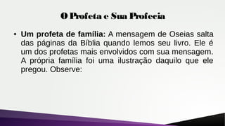 O Profeta e Sua Profecia
● Um profeta de família: A mensagem de Oseias salta
das páginas da Bíblia quando lemos seu livro. Ele é
um dos profetas mais envolvidos com sua mensagem.
A própria família foi uma ilustração daquilo que ele
pregou. Observe:
 