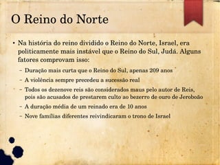 O Reino do Norte
●
Na história do reino dividido o Reino do Norte, Israel, era 
politicamente mais instável que o Reino do Sul, Judá. Alguns 
fatores comprovam isso:
– Duração mais curta que o Reino do Sul, apenas 209 anos
– A violência sempre precedeu a sucessão real
– Todos os dezenove reis são considerados maus pelo autor de Reis, 
pois são acusados de prestarem culto ao bezerro de ouro de Jeroboão
– A duração média de um reinado era de 10 anos
– Nove famílias diferentes reivindicaram o trono de Israel
 