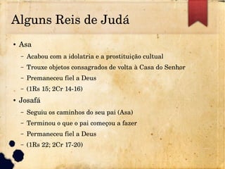 Alguns Reis de Judá
● Asa
– Acabou com a idolatria e a prostituição cultual
– Trouxe objetos consagrados de volta à Casa do Senhor
– Premaneceu fiel a Deus
– (1Rs 15; 2Cr 14­16)
● Josafá
– Seguiu os caminhos do seu pai (Asa)
– Terminou o que o pai começou a fazer
– Permaneceu fiel a Deus
– (1Rs 22; 2Cr 17­20)
 
