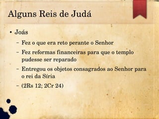 Alguns Reis de Judá
● Joás
– Fez o que era reto perante o Senhor
– Fez reformas financeiras para que o templo 
pudesse ser reparado
– Entregou os objetos consagrados ao Senhor para 
o rei da Síria
– (2Rs 12; 2Cr 24)
 