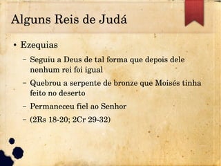 Alguns Reis de Judá
● Ezequias
– Seguiu a Deus de tal forma que depois dele 
nenhum rei foi igual
– Quebrou a serpente de bronze que Moisés tinha 
feito no deserto
– Permaneceu fiel ao Senhor
– (2Rs 18­20; 2Cr 29­32)
 