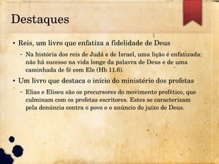 Destaques
● Reis, um livro que enfatiza a fidelidade de Deus
– Na história dos reis de Judá e de Israel, uma lição é enfatizada: 
não há sucesso na vida longe da palavra de Deus e de uma 
caminhada de fé com Ele (Hb 11.6).
● Um livro que destaca o início do ministério dos profetas
– Elias e Eliseu são os precursores do movimento profético, que 
culminam com os profetas escritores. Estes se caracterizam 
pela denúncia contra o povo e o anúncio do juízo de Deus.
 