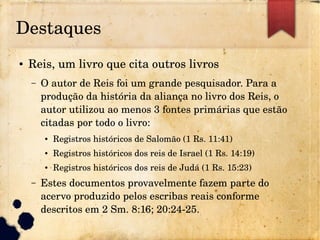 Destaques
● Reis, um livro que cita outros livros
– O autor de Reis foi um grande pesquisador. Para a 
produção da história da aliança no livro dos Reis, o 
autor utilizou ao menos 3 fontes primárias que estão 
citadas por todo o livro:
● Registros históricos de Salomão (1 Rs. 11:41)
● Registros históricos dos reis de Israel (1 Rs. 14:19)
● Registros históricos dos reis de Judá (1 Rs. 15:23)
– Estes documentos provavelmente fazem parte do 
acervo produzido pelos escribas reais conforme 
descritos em 2 Sm. 8:16; 20:24­25.
 