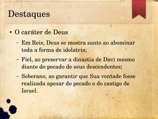 Destaques
● O caráter de Deus
– Em Reis, Deus se mostra santo ao abominar 
toda a forma de idolatria;
– Fiel, ao preservar a dinastia de Davi mesmo 
diante do pecado de seus descendentes;
– Soberano, ao garantir que Sua vontade fosse 
realizada apesar do pecado e do castigo de 
Israel.
 