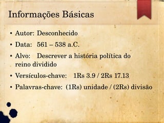 Informações Básicas
● Autor: Desconhecido
● Data: 561 – 538 a.C.
● Alvo: Descrever a história política do 
reino dividido
● Versículos­chave: 1Rs 3.9 / 2Rs 17.13
● Palavras­chave: (1Rs) unidade / (2Rs) divisão
 