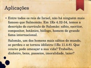 Aplicações
● Entre todos os reis de Israel, não há ninguém mais 
famoso que Salmomão. Em 1Rs 4.32­34, temos a 
descrição do currículo de Salomão: sábio, escritor, 
compositor, botânico, biólogo, homem de grande 
fama internacional.
Salomão, um dos homens mais sábios do mundo, 
se perdeu e se tornou idólatra (1Rs 11.4­8). Que 
veneno pode ameaçar a sua vida? Trabalho, 
dinheiro, bens, passeios, imoralidade, lazer?
 