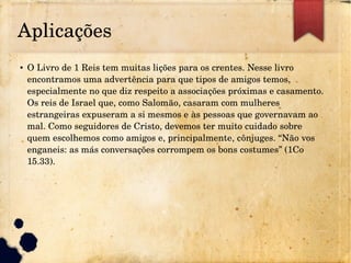 Aplicações
● O Livro de 1 Reis tem muitas lições para os crentes. Nesse livro 
encontramos uma advertência para que tipos de amigos temos, 
especialmente no que diz respeito a associações próximas e casamento. 
Os reis de Israel que, como Salomão, casaram com mulheres 
estrangeiras expuseram a si mesmos e às pessoas que governavam ao 
mal. Como seguidores de Cristo, devemos ter muito cuidado sobre 
quem escolhemos como amigos e, principalmente, cônjuges. “Não vos 
enganeis: as más conversações corrompem os bons costumes” (1Co 
15.33).
 