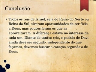 Conclusão
● Todos os reis de Israel, seja do Reino do Norte ou 
Reino do Sul, tiveram oportunidades de ser fiéis 
a Deus, mas poucos foram os que as 
aproveitaram. A diferença estava no interesse da 
cada um. Diante de tantos reis, o padrão de Davi 
ainda deve ser seguido: independente do que 
façamos, devemos buscar o coração segundo o de 
Deus.
 