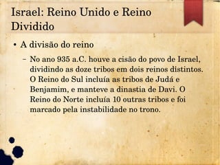 Israel: Reino Unido e Reino 
Dividido
● A divisão do reino
– No ano 935 a.C. houve a cisão do povo de Israel, 
dividindo as doze tribos em dois reinos distintos. 
O Reino do Sul incluía as tribos de Judá e 
Benjamim, e manteve a dinastia de Davi. O 
Reino do Norte incluía 10 outras tribos e foi 
marcado pela instabilidade no trono.
 
