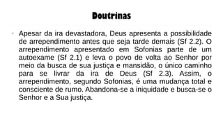Doutrinas
● Apesar da ira devastadora, Deus apresenta a possibilidade
de arrependimento antes que seja tarde demais (Sf 2.2). O
arrependimento apresentado em Sofonias parte de um
autoexame (Sf 2.1) e leva o povo de volta ao Senhor por
meio da busca de sua justiça e mansidão, o único caminho
para se livrar da ira de Deus (Sf 2.3). Assim, o
arrependimento, segundo Sofonias, é uma mudança total e
consciente de rumo. Abandona-se a iniquidade e busca-se o
Senhor e a Sua justiça.
 