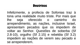Doutrinas
Infelizmente, a profecia de Sofonias traz à
tona uma realidade muito triste. Por mais que
lhe seja oferecido o caminho do
arrependimento, as nações, inclusive Israel,
apresentam pecados que os impedem de
voltar ao Senhor. Questões de soberba (Sf
2.8-10), orgulho (Sf 2.15) e rebeldia (Sf 3.2)
impedem as nações de verem seu pecado e
se arrependerem.
 